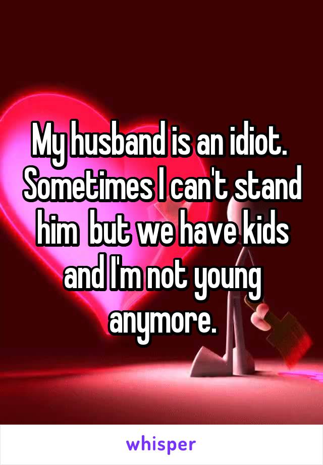 My husband is an idiot.  Sometimes I can't stand him  but we have kids and I'm not young anymore.