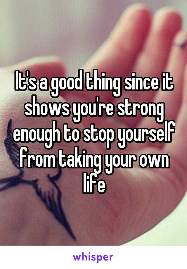 It's a good thing since it shows you're strong enough to stop yourself from taking your own life
