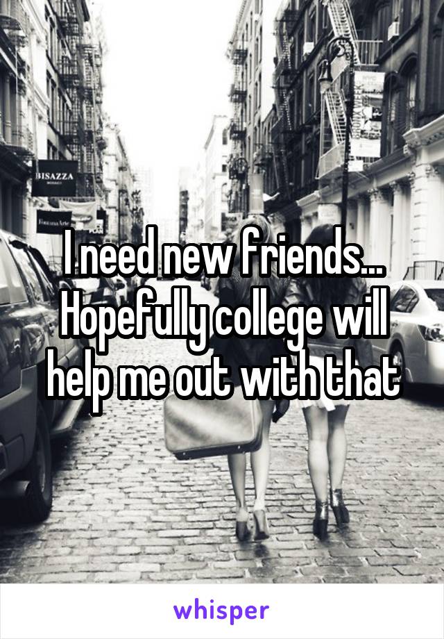 I need new friends...
Hopefully college will help me out with that