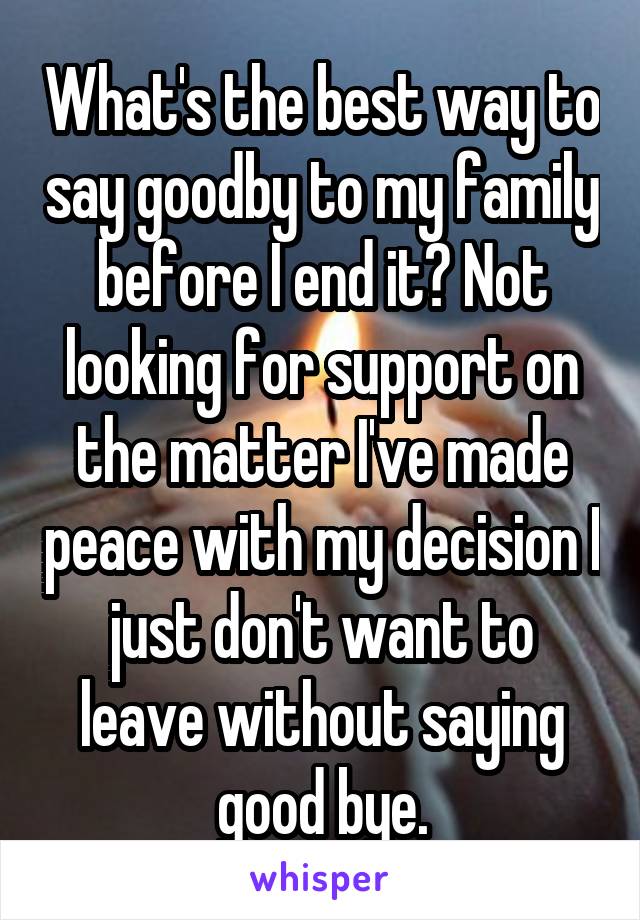 What's the best way to say goodby to my family before I end it? Not looking for support on the matter I've made peace with my decision I just don't want to leave without saying good bye.