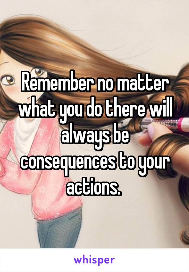 Remember no matter what you do there will always be consequences to your actions. 