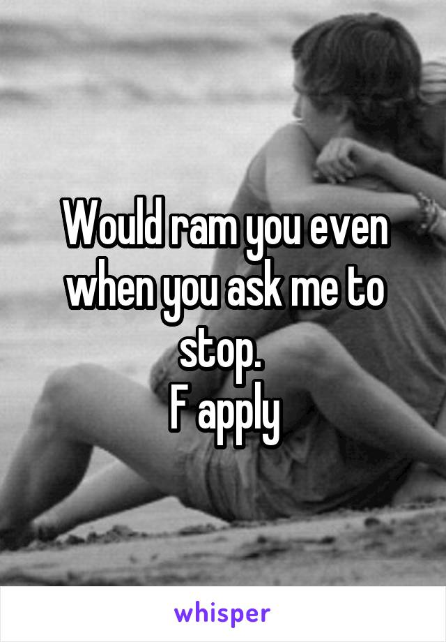 Would ram you even when you ask me to stop. 
F apply