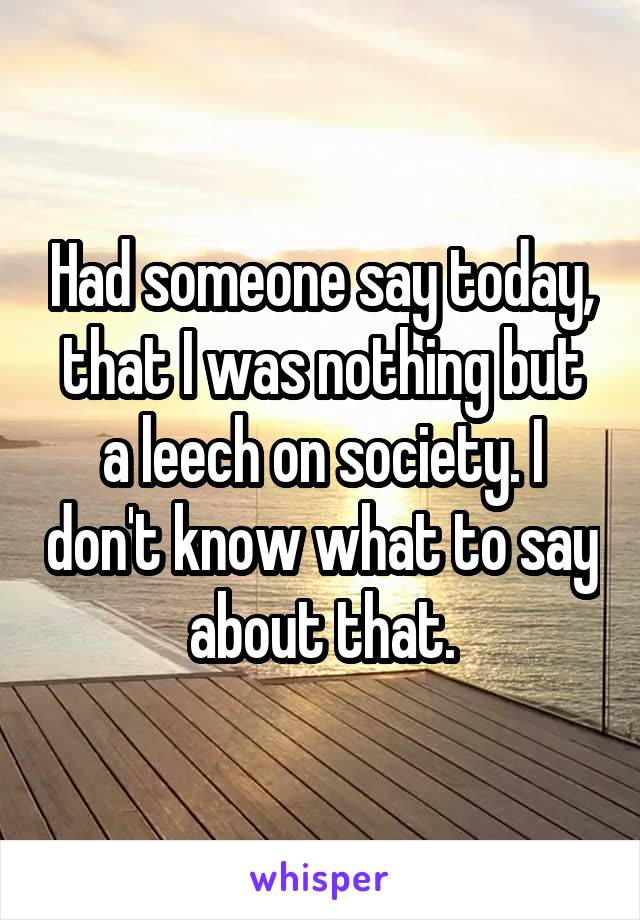 Had someone say today, that I was nothing but a leech on society. I don't know what to say about that.