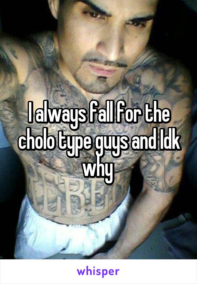 I always fall for the cholo type guys and Idk why 