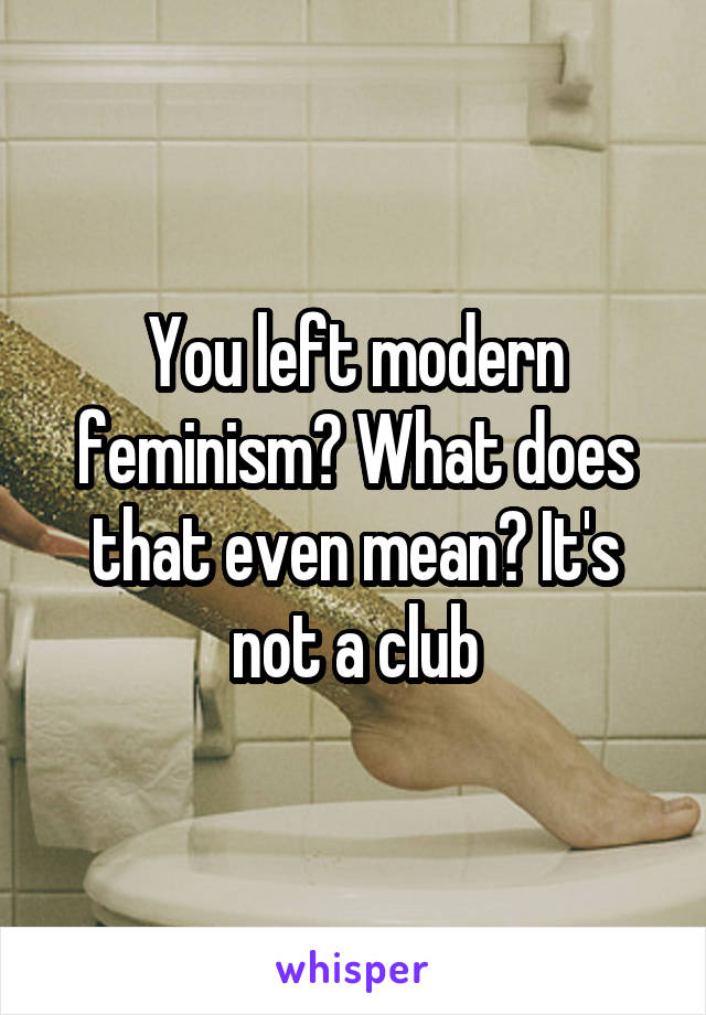 You left modern feminism? What does that even mean? It's not a club