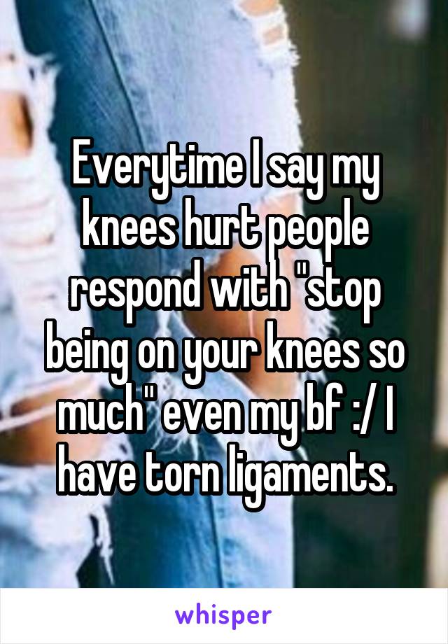 Everytime I say my knees hurt people respond with "stop being on your knees so much" even my bf :/ I have torn ligaments.