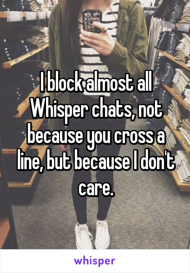 I block almost all Whisper chats, not because you cross a line, but because I don't care.