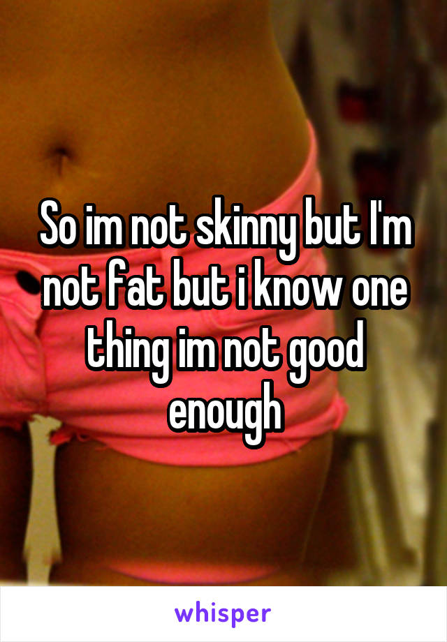 So im not skinny but I'm not fat but i know one thing im not good enough