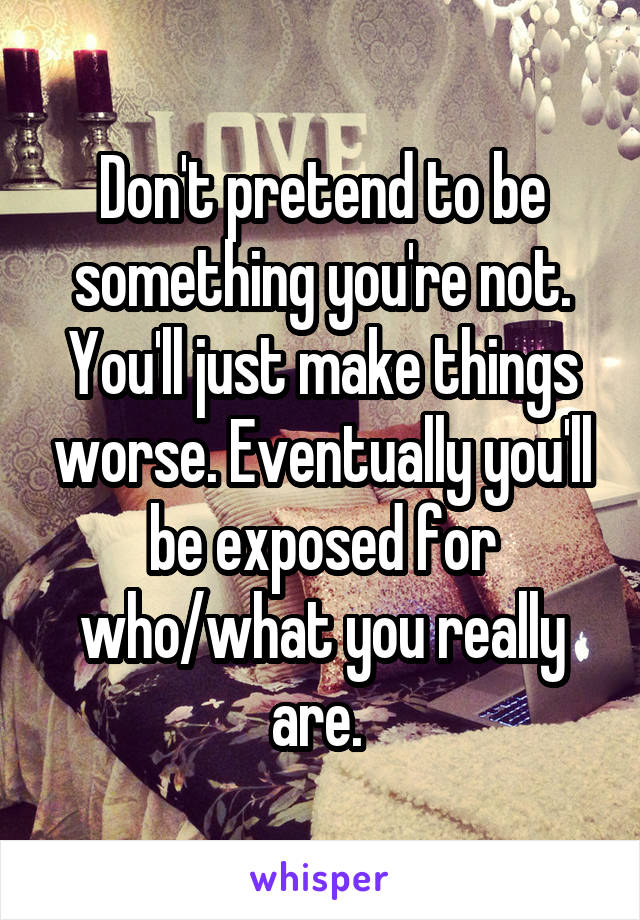 Don't pretend to be something you're not. You'll just make things worse. Eventually you'll be exposed for who/what you really are. 