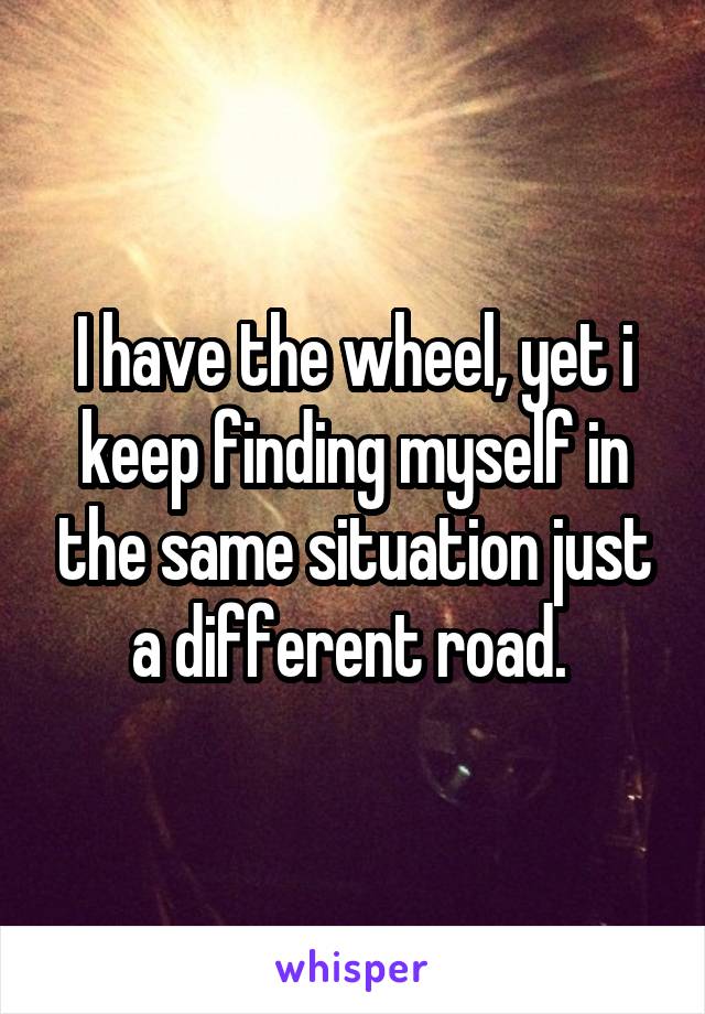 I have the wheel, yet i keep finding myself in the same situation just a different road. 