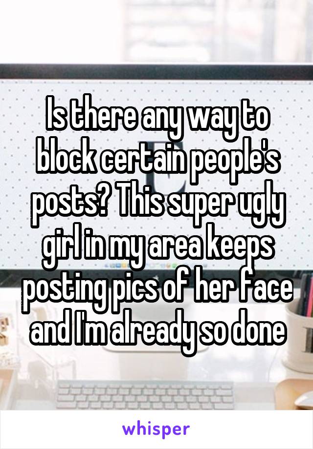 Is there any way to block certain people's posts? This super ugly girl in my area keeps posting pics of her face and I'm already so done