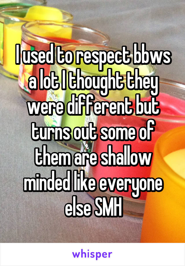 I used to respect bbws a lot I thought they were different but turns out some of them are shallow minded like everyone else SMH