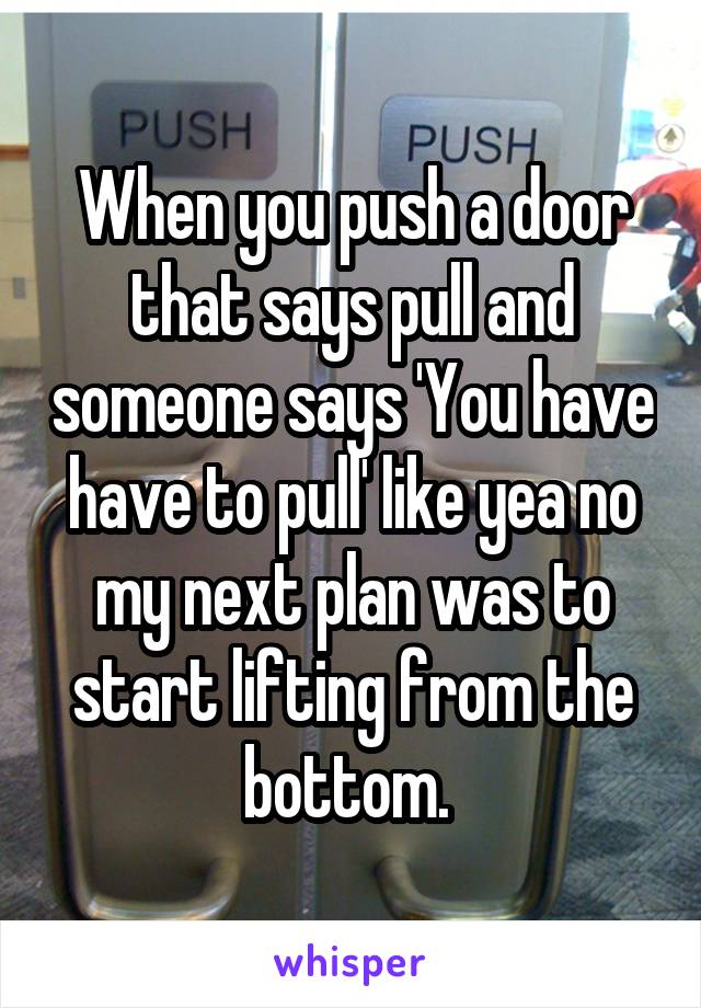 When you push a door that says pull and someone says 'You have have to pull' like yea no my next plan was to start lifting from the bottom. 