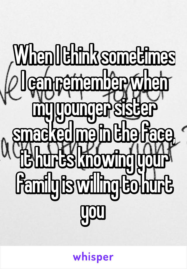 When I think sometimes I can remember when my younger sister smacked me in the face, it hurts knowing your family is willing to hurt you 