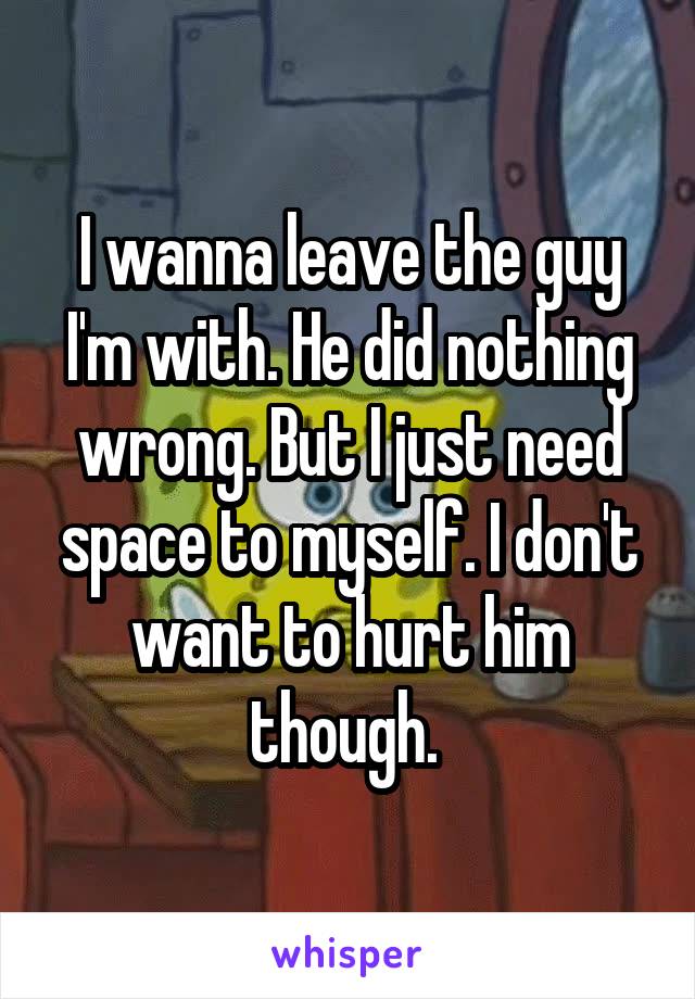 I wanna leave the guy I'm with. He did nothing wrong. But I just need space to myself. I don't want to hurt him though. 