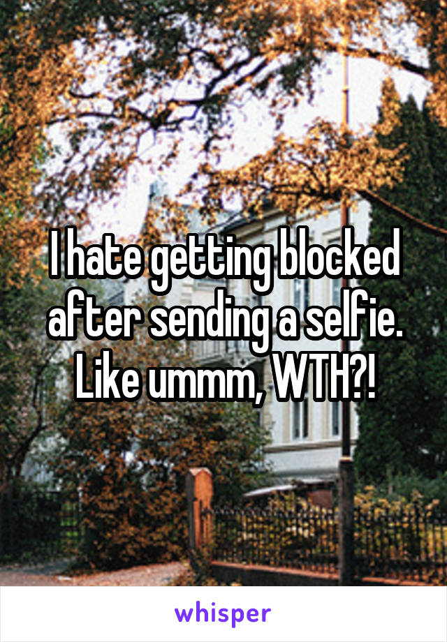 I hate getting blocked after sending a selfie. Like ummm, WTH?!