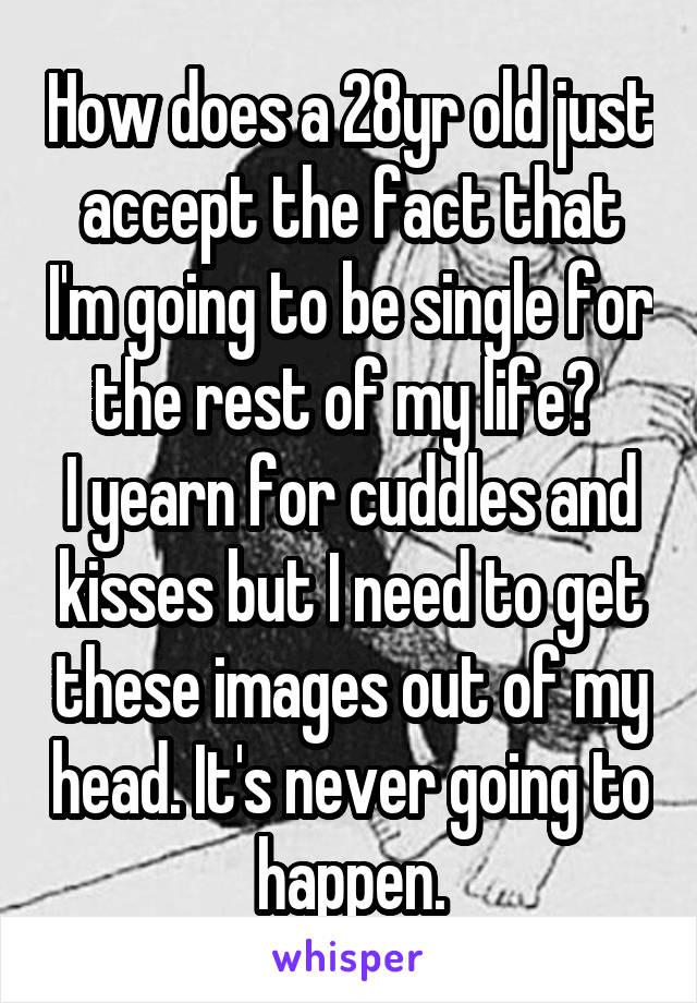 How does a 28yr old just accept the fact that I'm going to be single for the rest of my life? 
I yearn for cuddles and kisses but I need to get these images out of my head. It's never going to happen.