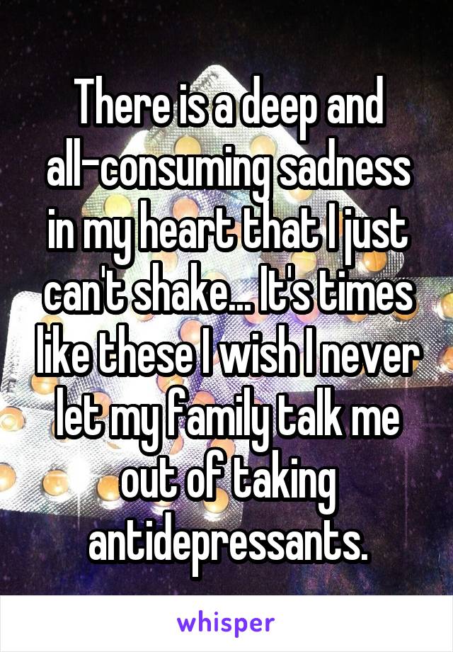 There is a deep and all-consuming sadness in my heart that I just can't shake... It's times like these I wish I never let my family talk me out of taking antidepressants.