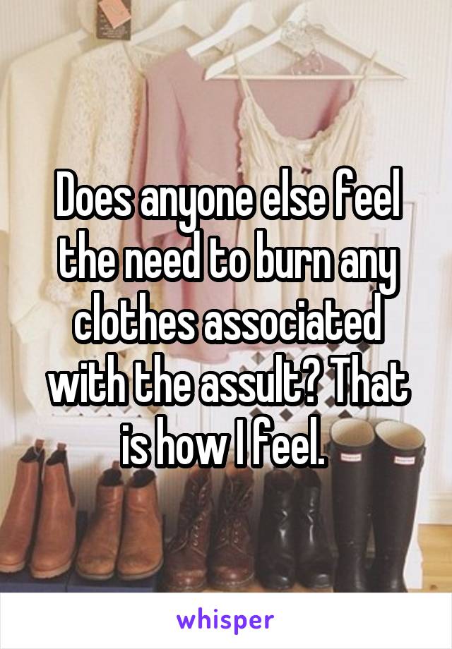 Does anyone else feel the need to burn any clothes associated with the assult? That is how I feel. 