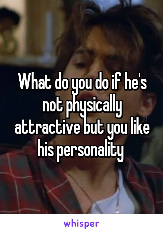 What do you do if he's not physically attractive but you like his personality 