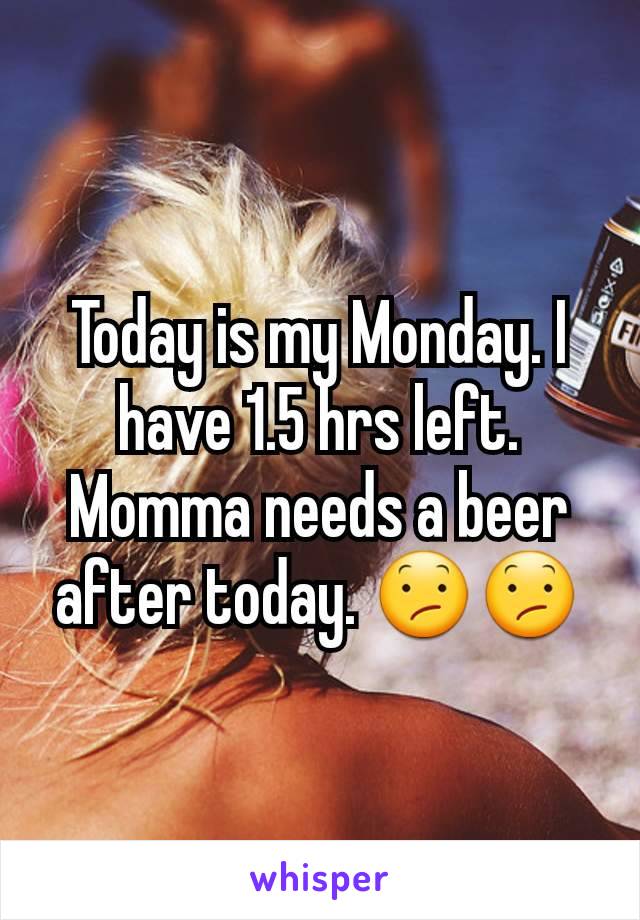 Today is my Monday. I have 1.5 hrs left. Momma needs a beer after today. 😕😕