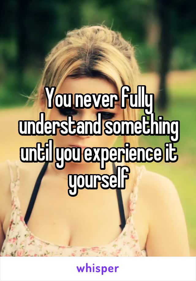 You never fully understand something until you experience it yourself