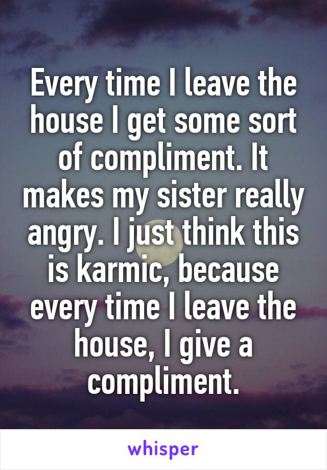 Every time I leave the house I get some sort of compliment. It makes my sister really angry. I just think this is karmic, because every time I leave the house, I give a compliment.