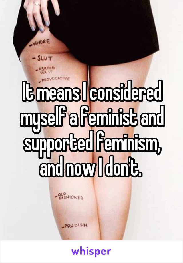 It means I considered myself a feminist and supported feminism, and now I don't. 