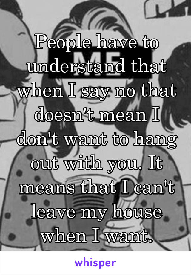 People have to understand that when I say no that doesn't mean I don't want to hang out with you. It means that I can't leave my house when I want.