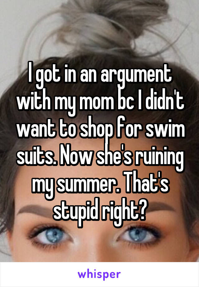 I got in an argument with my mom bc I didn't want to shop for swim suits. Now she's ruining my summer. That's stupid right?