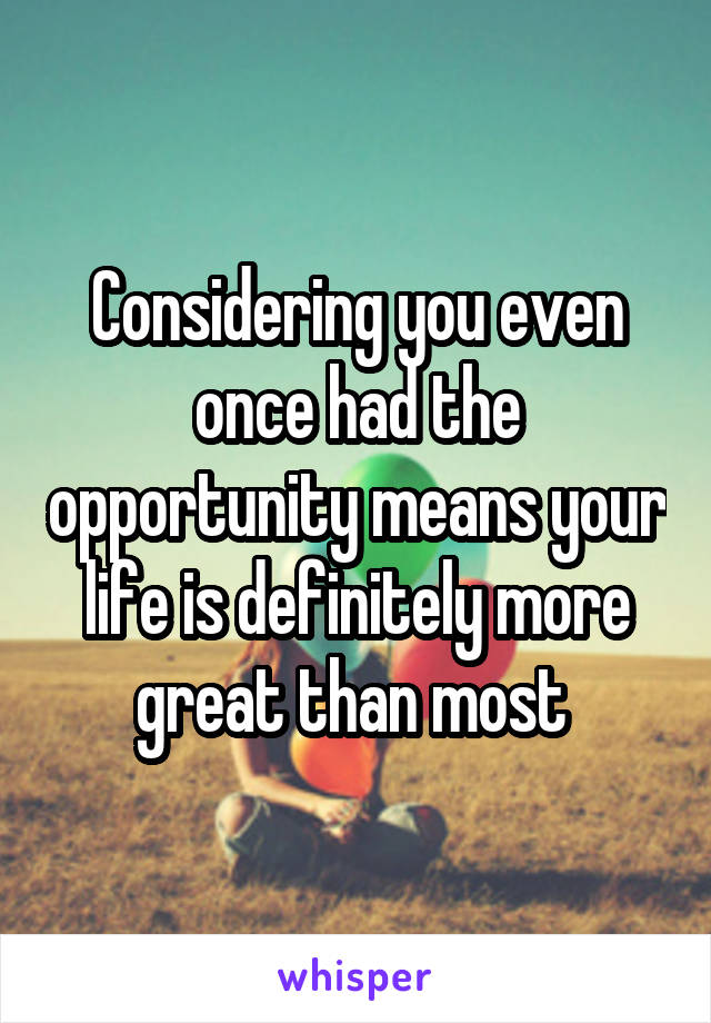 Considering you even once had the opportunity means your life is definitely more great than most 