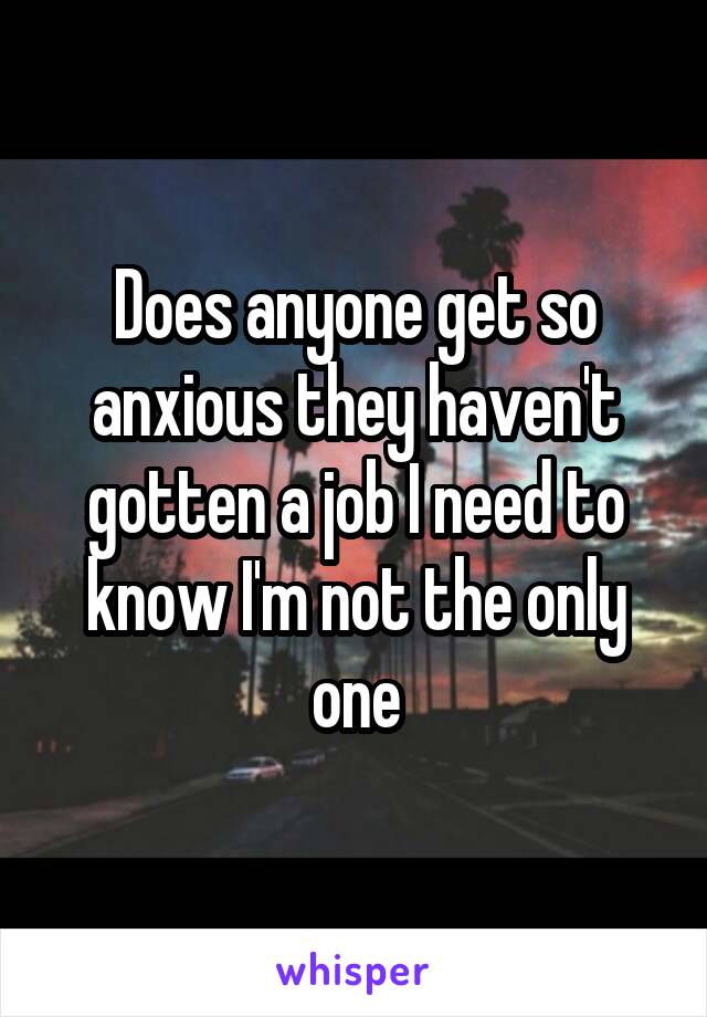 Does anyone get so anxious they haven't gotten a job I need to know I'm not the only one