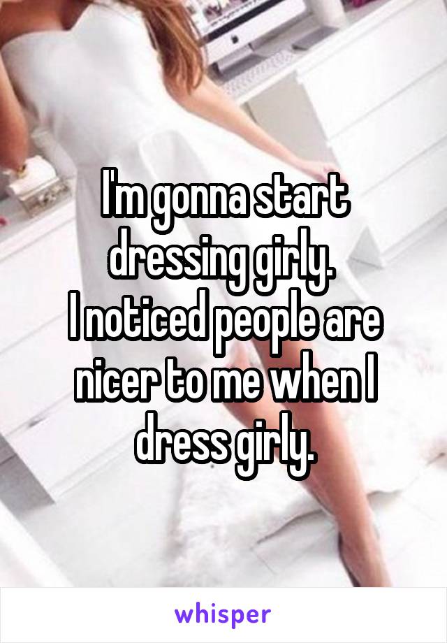 I'm gonna start dressing girly. 
I noticed people are nicer to me when I dress girly.