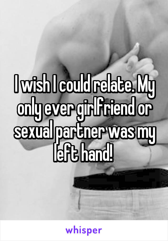 I wish I could relate. My only ever girlfriend or sexual partner was my left hand! 