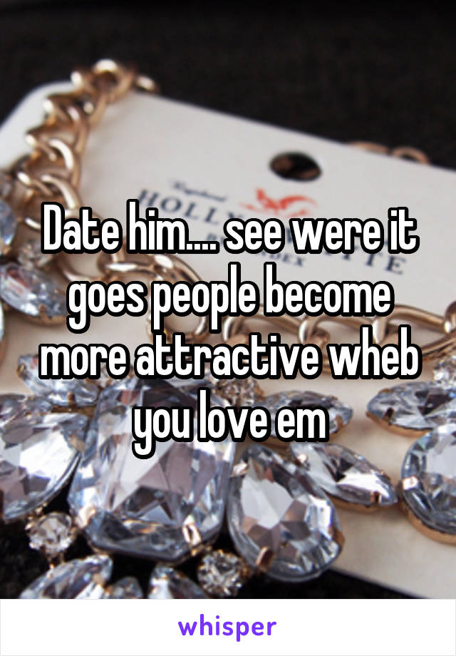 Date him.... see were it goes people become more attractive wheb you love em