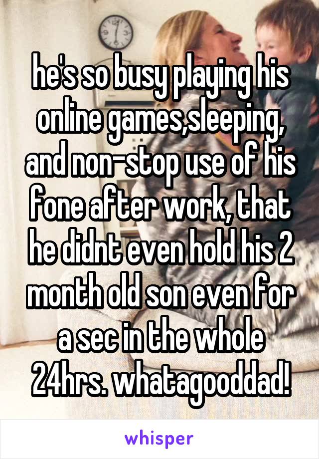 he's so busy playing his online games,sleeping, and non-stop use of his fone after work, that he didnt even hold his 2 month old son even for a sec in the whole 24hrs. whatagooddad!