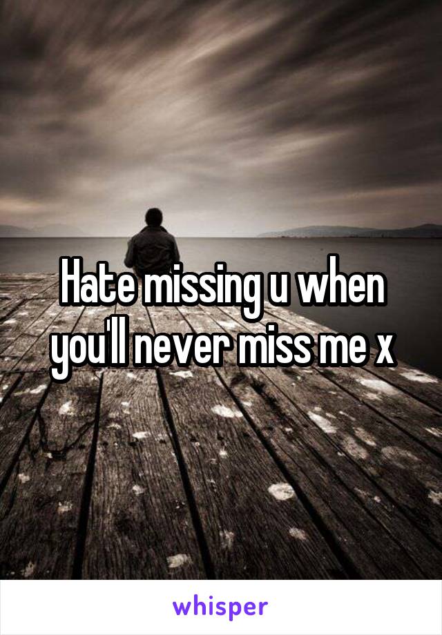 Hate missing u when you'll never miss me x