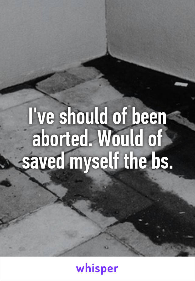 I've should of been aborted. Would of saved myself the bs.