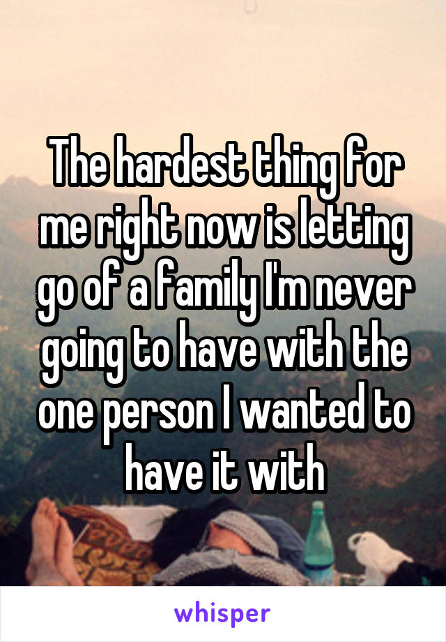 The hardest thing for me right now is letting go of a family I'm never going to have with the one person I wanted to have it with