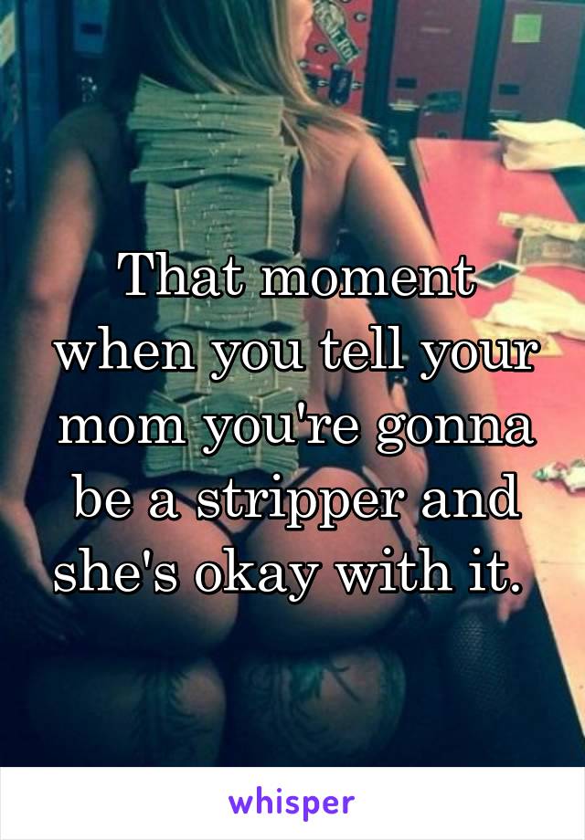 That moment when you tell your mom you're gonna be a stripper and she's okay with it. 