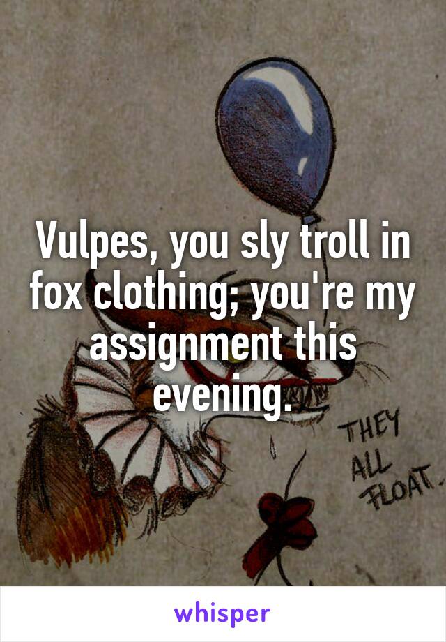 Vulpes, you sly troll in fox clothing; you're my assignment this evening.