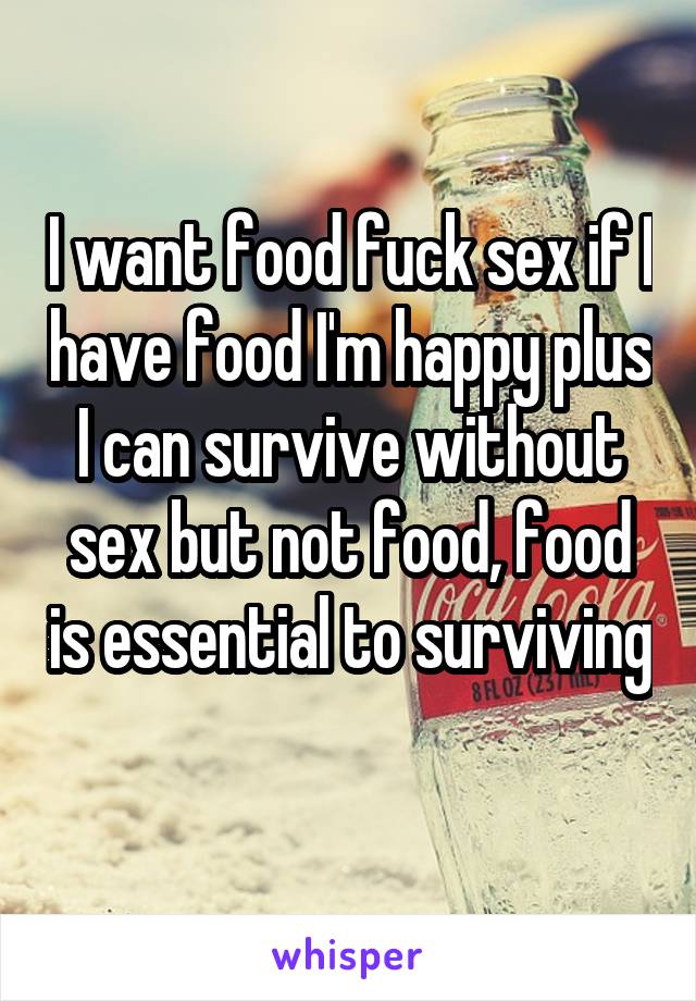 I want food fuck sex if I have food I'm happy plus I can survive without sex but not food, food is essential to surviving 
