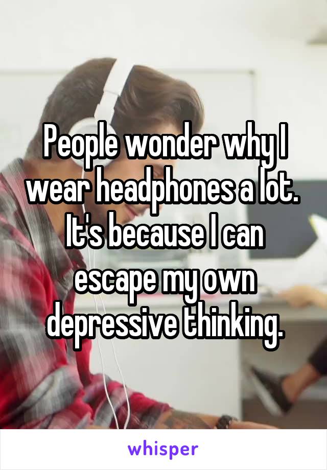People wonder why I wear headphones a lot. 
It's because I can escape my own depressive thinking.