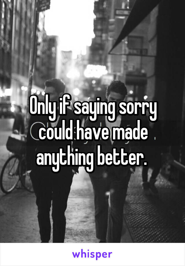 Only if saying sorry could have made anything better. 