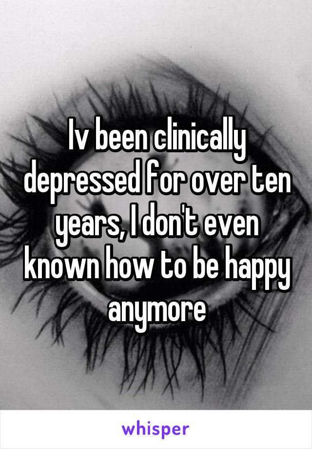 Iv been clinically depressed for over ten years, I don't even known how to be happy anymore