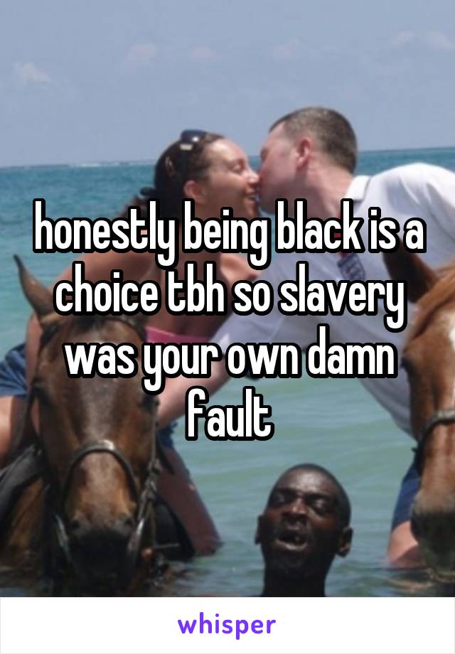 honestly being black is a choice tbh so slavery was your own damn fault