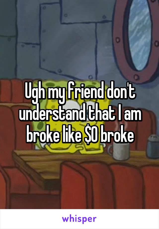 Ugh my friend don't understand that I am broke like $0 broke