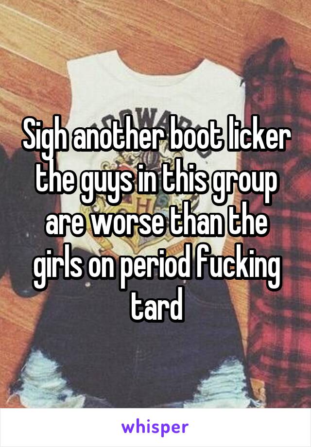 Sigh another boot licker the guys in this group are worse than the girls on period fucking tard