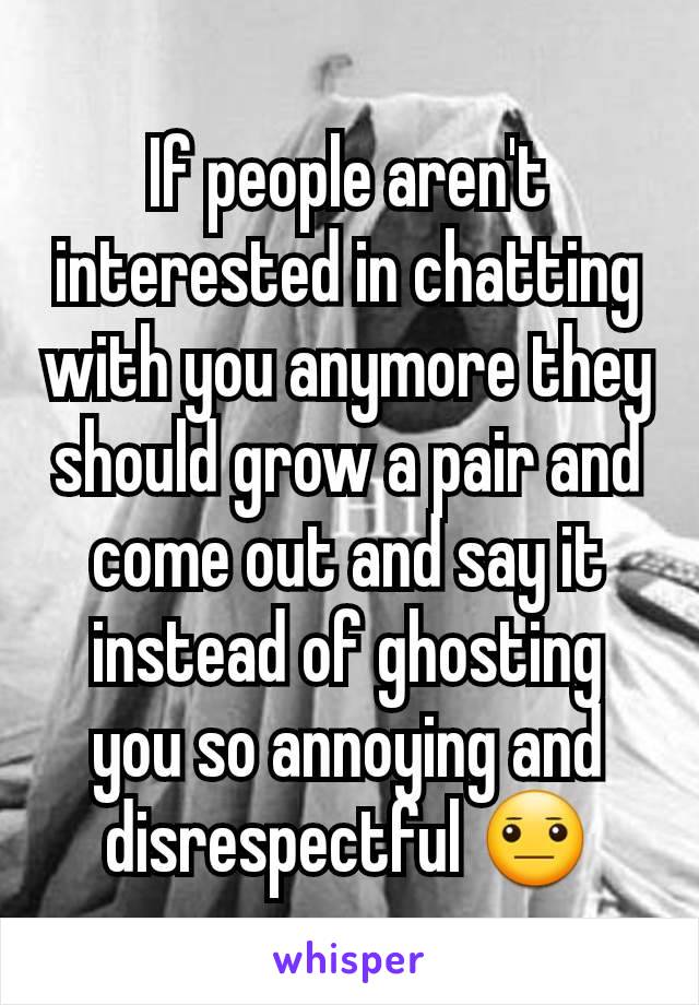 If people aren't interested in chatting with you anymore they should grow a pair and come out and say it instead of ghosting you so annoying and disrespectful 😐