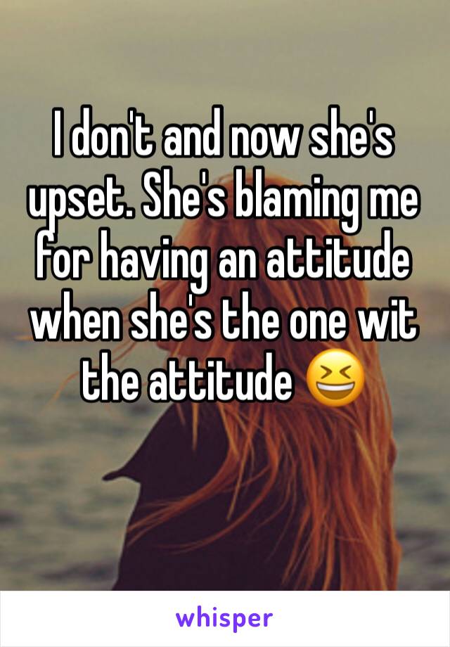 I don't and now she's upset. She's blaming me for having an attitude when she's the one wit the attitude 😆